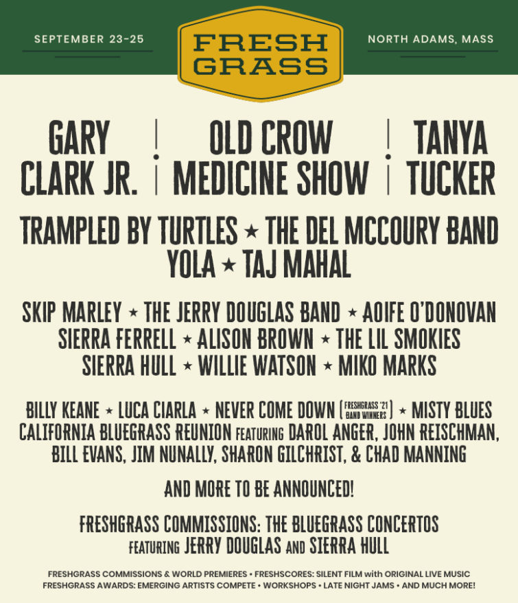 FreshGrass Lineup Graphic: FreshGrass North Adams, September 23-25, North Adams, Mass. Gary Clark Jr. Old Crow Medicine Show Tanya Tucker Trampled by Turtles The Del McCoury Band Yola Taj Mahal Skip Marley The Jerry Douglas Band Aoife O'Donovan Sierra Ferrell Alison Brown The Lil Smokies Sierra Hull Willie Watson Miko Marks Billy Keane Luca Ciarla Never Come Down, FreshGrass '21 Band Contest Winners Misty Blues California Bluegrass Reunion featuring Darol Anger, John Reischman, Bill Evans, Jim Nunally, Sharon Gilchrist & Chad Manning AND MORE ARTISTS TO BE ANNOUNCED! FreshGrass Commissions: The Bluegrass Concertos featuring Jerry Douglas and Sierra Hull