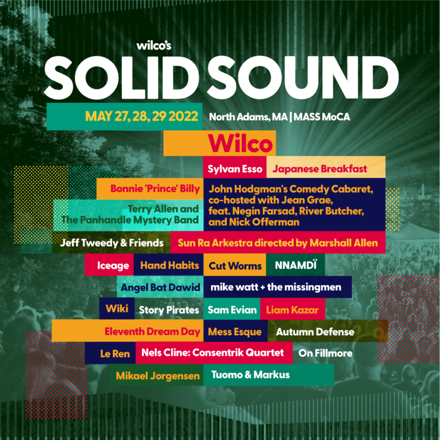 Solid Sound 2022 Lineup: Wilco, Sylvan Esso, Japanese Breakfast, Bonnie 'Prince' Billy, Terry Allen and The Panhandle Mystery Band, Jeff Tweedy & Friends, Sun Ra Arkestra, mike watt + the missingmen, Hand Habits, Wiki, Angel Bat Dawid, Iceage, Sam Evian, NNAMDÏ , Cut Worms, Le Ren, Nels Cline: Consentrik Quartet, Autumn Defense, On Fillmore with Jonna Tervomaa, Eleventh Dream Day, Mess Esque, Mikael Jorgensen, Liam Kazar, Tuomo & Markus, Story Pirates, and John Hodgman's Comedy Cabaret, co-hosted with Jean Grae, feat. Negin Farsad, River Butcher, and Nick Offerman
