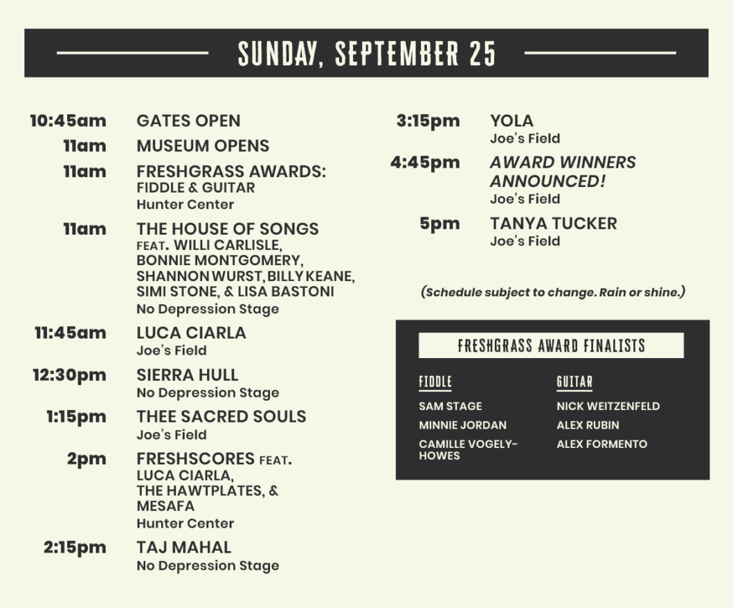 Sunday, September 25: 10:45am gates open 11am museum opens 11am FRESHGRASS AWARDs: fiddle & guitar Hunter Center 11am The house of songs feat. Willi Carlisle, Bonnie Montgomery, Shannon Wurst, Billy Keane, Simi Stone, & Lisa Bastoni No Depression Stage 11:45am luca Ciarla Joe’s Field 12:30pm sierra hull No Depression Stage 1:15pm thee sacred souls Joe’s Field 2pm freshscores feat. Luca ciarla, The Hawtplates, & Mesafa Hunter Center 2:15pm taj mahal No Depression Stage 3:15pm yola Joe’s Field 4:45pm award winners announced! Joe’s Field 5pm Tanya tucker Joe’s Field FreshGrass Award Finalists: fiddle sam stage MINNIE JORDAN CAMILLE VOGELY-HOWES guitar NICK WEITZENFELD ALEX RUBIN ALEX FORMENT (Schedule subject to change. Rain or shine.)