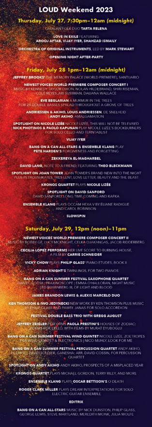 LOUD Weekend 2023 [Subject to change] Thursday, July 27, 7:30pm-12:00am (midnight) Catalan folk duo TARTA RELENA LOVE IN EXILE featuring AROOJ AFTAB, VIJAY IYER, SHAHZAD ISMAILY ORCHESTRA OF ORIGINAL INSTRUMENTS, led by MARK STEWART Opening Night After-Party Friday July 28: 1:00pm-12:00am (midnight) JEFFREY BROOKS’ The Memory Palace (World Premiere) NEWEST VOICES WORLD PREMIERE COMPOSER CONCERT I Music by Kennedy Taylor Dixon, Nolan Hildebrand, Shiri Reisman, Cole Reyes, Ari Sussman, Daijana Wallace EVE BEGLARIAN’s A Murmur in the Trees for 24 double basses spread throughout a grove of trees ANDRIESSEN & AKIHO Louis Andriessen, De Snelheid | Andy Akiho, Amalgamation SPOTLIGHT ON NICOLE LIZÉE Nicole Lizée, This Will Not Be Televised | NICK PHOTINOS & PAOLO KAPUNAN play Nicole Lizée’s Bookburners for solo cello and turntablist VIJAY IYER BANG ON A CAN ALL-STARS & ENSEMBLE KLANG play PETE HARDEN’S Forgiveness and Forgetting ZEKKEREYA El-magharbel DAVID LANG, note to a friend, featuring THEO BLECKMANN SPOTLIGHT ON JOAN TOWER Joan Tower’s brand new Into the Night plus Petroushskates, Tres Lent, Love Letter, Beauty and the Beast KRONOS QUARTET plays NICOLE LIZÉE SPOTLIGHT ON DAVID SANFORD David Sanford, Long Time Coming and Kafka ENSEMBLE KLANG plays OCCAM HEXA V by ÉLIANE RADIGUE and CAROL ROBINSON SLOWSPIN Saturday July 29, 12:00 (noon)-11:00pm NEWEST VOICES WORLD PREMIERE COMPOSER CONCERT II Music by Bobby Ge, Lucy McKnight, Celka Ojakangas, Jacob Ridderberg CECILIA LOPEZ performs her live score to Burning House, a film by CARRIE SCHNEIDER VICKY CHOW plays PHILIP GLASS’ Piano Etudes, Book II JAMES BRANDON LEWIS & ALEXIS MARCELO DUO ADRIAN KNIGHT’s Twinnings, for two pianos BANG ON A CAN SUMMER FESTIVAL SAXOPHONE QUARTET Daniel Godsil, Praxinoscope | Emma O’Halloran, Night Music | Ed Rosenberg, Of Light and Blood KEN THOMSON & IWO JEDYNECKI New work by Ken Thomson plus music by Philip Glass and Paweł Janas for solo accordion FESTIVAL DOUBLE BASS TRIO WITH GREGG AUGUST JEFFREY ZEIGLER performs PAOLA PRESTINI’S Houses of Zodiac: Poems for Cello, with films by Murat Eyuboglu BANG ON A CAN SUMMER FESTIVAL WIND QUINTET Nicole Lizée, Zoetropes for wind quintet & electronics | Nico Muhly, Look for Me BANG ON A CAN SUMMER FESTIVAL PERCUSSION QUARTET Andy Akiho, Pillar V | David Soldier, Ganesha; arr. David Cossin, for percussion quartet SPOTLIGHT ON ANDY AKIHO Andy Akiho, Prospects of a misplaced year KRONOS QUARTET plays MICHAEL GORDON, TERRY RILEY, and more ENSEMBLE KLANG plays OSCAR BETTISON’s O Death ROGER CLARK MILLER plays Dream Interpretations for Solo Electric Guitar Ensemble EDITRIX BANG ON A CAN ALL-STARS Music by Nick Dunston, Philip Glass, George Lewis, Steve Martland, Meredith Monk, Julia Wolfe CONCERT DESCRIPTIONS KRONOS Five Decades - the singular legendary Kronos Quartet perform TWO concerts celebrating their 50th anniversary season. Music by Nicole Lizee, Terry Riley, Michael Gordon, and more. Love in Exile - a brand new collaborative album and tour featuring experimental super trio Arooj Aftab, Vijay Iyer, and Shahzad Ismaily kicks off LOUD Weekend on Thursday night, 7/27. David Lang explores our eternal fascination with death, love, family and suicide in the concert premiere of his newest chamber opera, note to a friend, based on three haunting texts by iconic Japanese novelist Ryunosuke Akutagawa. Featuring Theo Bleckmann, vocal. The electric Bang on a Can All-Stars (NY) team up and face-off with the Netherland’s Ensemble Klang (NL) for the US premiere of Pete Harden’s heavy hocketing hoedown Forgiveness and Forgetting. Time and distance collapse in the music of the Catalan folk duo Tarta Relena. With little more than their two voices, Helena Ros and Marta Torrella connect the far corners of the Mediterranean, drawing on traditions stretching back more than a thousand years (Pitchfork). Composer Paola Prestini and cellist Jeffrey Zeigler pair up for Houses of Zodiac: Poems for Cello, an installation-concert drawing inspiration from the writings of Anaïs Nin, Pablo Neruda, Brenda Shaughnessy, and Natasha Trethewey to explore the intersection of mind, body, and nature. With films by Murat Eyuboglu. All-time powerhouse composer Joan Tower returns to LOUD Weekend with her brand new piece Into the Night. Composer Oscar Bettison’s mega-work O Death, mixes saxophones, trombone, banjo and piano with jaw's harps, harmonicas, recorders, melodica, flower pots and prepared wrenches, performed by Ensemble Klang, all the way from Holland! Bang on a Can All-Star pianist Vicky Chow performs the complete Philip Glass’ Piano Etudes Book 2. Supersonic soundsmith, composer-guitarist Roger Clark Miller (Mission of Burma) plays Dream Interpretations for Solo Electric Guitar Ensemble. Pakistan-born, U.S.-based Slowspin (Zeerak Ahmed) weaves traditional South Asian musical forms into lushly textured folk, ambient, and dream pop. Composer Eve Beglarian was inspired by an Emily Dickinson poem and a piece of birch bark to create A Murmur in the Trees, a 30-minute work that features 24 double bass players spread throughout a grove of trees. Tenor saxophonist James Brandon Lewis and pianist Alexis Marcelo create music together that is uncompromising, untethered, unruly, and unbelievable. Composer-pianist Vijay Iyer’s elegant, subtle improvisatory style has made him a dynamic crossroads between many musical worlds - between jazz and experimental classical, between notated and spontaneous composition, between his American and his Indian roots. The return of composer Jeffrey Brooks to LOUD Weekend - with the world premiere of his latest work Memory Palace, part of the Stein-o-caster series for an ingeniously amplified piano played with paint brushes. The electric BANG ON A CAN ALL-STARS dig into their vast sonic portfolio in a closing concert of music by Julia Wolfe, George Lewis, Nick Dunston, Meredith Monk, and more. Power-trio Editrix play a set of thoughtful, impossible, gripping and chaotic avant-Rock Composer and multi-media artist Cecilia Lopez performs her live score to the film Burning House by Carrie Schneider whose exhibition Sphinx is currently on view in the galleries. Special guest composers Andy Akiho, Nicole Lizée, and David Sanford, plus music by Daniel Godsil, Paweł Janas, Adrian Knight, Nico Muhly, Emma O’Halloran, Gregg August, Eliane Radigue and Carol Robinson, Terry Riley, Peni Candra Rini, Ed Rosenberg, David Soldier, Stephan Thelen, Ken Thomson, and more. WORLD PREMIERES by the 2023 summer festival composition fellows: Kennedy Dixon, Bobby Ge, Nolan Hildebrand, Lucy McKnight, Celka Ojakangas, Cole Reyes, Jacob Ridderberg, Shiri Riseman, Ari Sussman, Daijana Wallace. A rare American performance of Dutch master composer Louis Andrissen’s time-bending De Snelheid (Velocity). Inspiringly inventive accordionist-composer Iwo Jedynecki (from Poland) performs a solo set Performances by Gregg August, Vicky Chow, David Cossin, Arlen Hlusko, Nick Photinos, Todd Reynolds, Mark Stewart, Maya Stone, Ken Thomson plus JP Bernabe, Xingyi Betty Chen, Kennedy Taylor Dixon, Bobby Ge, Lucas Nunes Gianini, Elizabeth Hall-Keough, Madeline Hildebrand, Nolan Hildebrand, Iwo Jedynecki, Claire Litwinowicz, Laura Martínez Díaz, Lucy McKnight, Luciano Medina, Jacob Nance, Elicia Neo, Dylan Ofrias, Celka Ojakangas, Anne Pinkerton, William Pyle, Cole Reyes, Jacob Ridderberg, Shiri Riseman, Abrielle Scott, Ethan Strickland, Ari Sussman, Santiago Velo Quintairos, Kathryn Vetter, Daijana Wallace, Carina Yee, Sam Zagnit, and others.