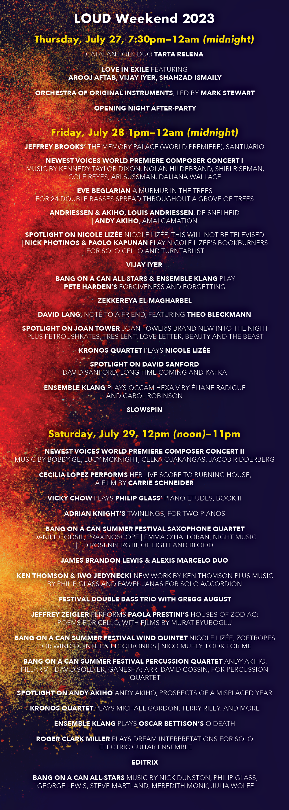 LOUD Weekend 2023 [Subject to change] Thursday, July 27, 7:30pm-12:00am (midnight) Catalan folk duo TARTA RELENA LOVE IN EXILE featuring AROOJ AFTAB, VIJAY IYER, SHAHZAD ISMAILY ORCHESTRA OF ORIGINAL INSTRUMENTS, led by MARK STEWART Opening Night After-Party Friday July 28: 1:00pm-12:00am (midnight) JEFFREY BROOKS’ The Memory Palace (World Premiere) NEWEST VOICES WORLD PREMIERE COMPOSER CONCERT I Music by Kennedy Taylor Dixon, Nolan Hildebrand, Shiri Reisman, Cole Reyes, Ari Sussman, Dijana Wallace EVE BEGLARIAN’s A Murmur in the Trees for 24 double basses spread throughout a grove of trees ANDRIESSEN & AKIHO Louis Andriessen, De Snelheid | Andy Akiho, Amalgamation SPOTLIGHT ON NICOLE LIZÉE Nicole Lizée, This Will Not Be Televised | NICK PHOTINOS & PAOLO KAPUNAN play Nicole Lizée’s Bookburners for solo cello and turntablist VIJAY IYER BANG ON A CAN ALL-STARS & ENSEMBLE KLANG play PETE HARDEN’S Forgiveness and Forgetting ZEKKEREYA El-magharbel DAVID LANG, note to a friend, featuring THEO BLECKMANN SPOTLIGHT ON JOAN TOWER Joan Tower’s brand new Into the Night plus Petroushskates, Tres Lent, Love Letter, Beauty and the Beast KRONOS QUARTET plays NICOLE LIZÉE SPOTLIGHT ON DAVID SANFORD David Sanford, Long Time Coming and Kafka ENSEMBLE KLANG plays OCCAM HEXA V by ÉLIANE RADIGUE and CAROL ROBINSON SLOWSPIN Saturday July 29, 12:00 (noon)-11:00pm NEWEST VOICES WORLD PREMIERE COMPOSER CONCERT II Music by Bobby Ge, Lucy McNight, Celka Ojakangas, Jacob Ridderberg CECILIA LOPEZ performs her live score to Burning House, a film by CARRIE SCHNEIDER VICKY CHOW plays PHILIP GLASS’ Piano Etudes, Book II JAMES BRANDON LEWIS & ALEXIS MARCELO DUO ADRIAN KNIGHT’s Twinnings, for two pianos BANG ON A CAN SUMMER FESTIVAL SAXOPHONE QUARTET Daniel Godsil, Praxinoscope | Emma O’Halloran, Night Music | Ed Rosenberg, Of Light and Blood KEN THOMSON & IWO JEDYNECKI New work by Ken Thomson plus music by Philip Glass and Paweł Janas for solo accordion FESTIVAL DOUBLE BASS TRIO WITH GREGG AUGUST JEFFREY ZEIGLER performs PAOLA PRESTINI’S Houses of Zodiac: Poems for Cello, with films by Murat Eyuboglu BANG ON A CAN SUMMER FESTIVAL WIND QUINTET Nicole Lizée, Zoetropes for wind quintet & electronics | Nico Muhly, Look for Me BANG ON A CAN SUMMER FESTIVAL PERCUSSION QUARTET Andy Akiho, Pillar V | David Soldier, Ganesha; arr. David Cossin, for percussion quartet SPOTLIGHT ON ANDY AKIHO Andy Akiho, Prospects of a misplaced year KRONOS QUARTET plays MICHAEL GORDON, TERRY RILEY, and more ENSEMBLE KLANG plays OSCAR BETTISON’s O Death ROGER CLARK MILLER plays Dream Interpretations for Solo Electric Guitar Ensemble EDITRIX BANG ON A CAN ALL-STARS Music by Nick Dunston, Philip Glass, George Lewis, Steve Martland, Meredith Monk, Julia Wolfe CONCERT DESCRIPTIONS KRONOS Five Decades - the singular legendary Kronos Quartet perform TWO concerts celebrating their 50th anniversary season. Music by Nicole Lizee, Terry Riley, Michael Gordon, and more. Love in Exile - a brand new collaborative album and tour featuring experimental super trio Arooj Aftab, Vijay Iyer, and Shahzad Ismaily kicks off LOUD Weekend on Thursday night, 7/27. David Lang explores our eternal fascination with death, love, family and suicide in the concert premiere of his newest chamber opera, note to a friend, based on three haunting texts by iconic Japanese novelist Ryunosuke Akutagawa. Featuring Theo Bleckmann, vocal. The electric Bang on a Can All-Stars (NY) team up and face-off with the Netherland’s Ensemble Klang (NL) for the US premiere of Pete Harden’s heavy hocketing hoedown Forgiveness and Forgetting. Time and distance collapse in the music of the Catalan folk duo Tarta Relena. With little more than their two voices, Helena Ros and Marta Torrella connect the far corners of the Mediterranean, drawing on traditions stretching back more than a thousand years (Pitchfork). Composer Paola Prestini and cellist Jeffrey Zeigler pair up for Houses of Zodiac: Poems for Cello, an installation-concert drawing inspiration from the writings of Anaïs Nin, Pablo Neruda, Brenda Shaughnessy, and Natasha Trethewey to explore the intersection of mind, body, and nature. With films by Murat Eyuboglu. All-time powerhouse composer Joan Tower returns to LOUD Weekend with her brand new piece Into the Night. Composer Oscar Bettison’s mega-work O Death, mixes saxophones, trombone, banjo and piano with jaw's harps, harmonicas, recorders, melodica, flower pots and prepared wrenches, performed by Ensemble Klang, all the way from Holland! Bang on a Can All-Star pianist Vicky Chow performs the complete Philip Glass’ Piano Etudes Book 2. Supersonic soundsmith, composer-guitarist Roger Clark Miller (Mission of Burma) plays Dream Interpretations for Solo Electric Guitar Ensemble. Pakistan-born, U.S.-based Slowspin (Zeerak Ahmed) weaves traditional South Asian musical forms into lushly textured folk, ambient, and dream pop. Composer Eve Beglarian was inspired by an Emily Dickinson poem and a piece of birch bark to create A Murmur in the Trees, a 30-minute work that features 24 double bass players spread throughout a grove of trees. Tenor saxophonist James Brandon Lewis and pianist Alexis Marcelo create music together that is uncompromising, untethered, unruly, and unbelievable. Composer-pianist Vijay Iyer’s elegant, subtle improvisatory style has made him a dynamic crossroads between many musical worlds - between jazz and experimental classical, between notated and spontaneous composition, between his American and his Indian roots. The return of composer Jeffrey Brooks to LOUD Weekend - with the world premiere of his latest work Memory Palace, part of the Stein-o-caster series for an ingeniously amplified piano played with paint brushes. The electric BANG ON A CAN ALL-STARS dig into their vast sonic portfolio in a closing concert of music by Julia Wolfe, George Lewis, Nick Dunston, Meredith Monk, and more. Power-trio Editrix play a set of thoughtful, impossible, gripping and chaotic avant-Rock Composer and multi-media artist Cecilia Lopez performs her live score to the film Burning House by Carrie Schneider whose exhibition Sphinx is currently on view in the galleries. Special guest composers Andy Akiho, Nicole Lizée, and David Sanford, plus music by Daniel Godsil, Paweł Janas, Adrian Knight, Nico Muhly, Emma O’Halloran, Gregg August, Eliane Radigue and Carol Robinson, Terry Riley, Peni Candra Rini, Ed Rosenberg, David Soldier, Stephan Thelen, Ken Thomson, and more. WORLD PREMIERES by the 2023 summer festival composition fellows: Kennedy Dixon, Bobby Ge, Nolan Hildebrand, Lucy McKnight, Celka Ojakangas, Cole Reyes, Jacob Ridderberg, Shiri Riseman, Ari Sussman, Daijana Wallace. A rare American performance of Dutch master composer Louis Andrissen’s time-bending De Snelheid (Velocity). Inspiringly inventive accordionist-composer Iwo Jedynecki (from Poland) performs a solo set Performances by Gregg August, Vicky Chow, David Cossin, Arlen Hlusko, Nick Photinos, Todd Reynolds, Mark Stewart, Maya Stone, Ken Thomson plus JP Bernabe, Xingyi Betty Chen, Kennedy Taylor Dixon, Bobby Ge, Lucas Nunes Gianini, Elizabeth Hall-Keough, Madeline Hildebrand, Nolan Hildebrand, Iwo Jedynecki, Claire Litwinowicz, Laura Martínez Díaz, Lucy McKnight, Luciano Medina, Jacob Nance, Elicia Neo, Dylan Ofrias, Celka Ojakangas, Anne Pinkerton, William Pyle, Cole Reyes, Jacob Ridderberg, Shiri Riseman, Abrielle Scott, Ethan Strickland, Ari Sussman, Santiago Velo Quintairos, Kathryn Vetter, Daijana Wallace, Carina Yee, Sam Zagnit, and others. 