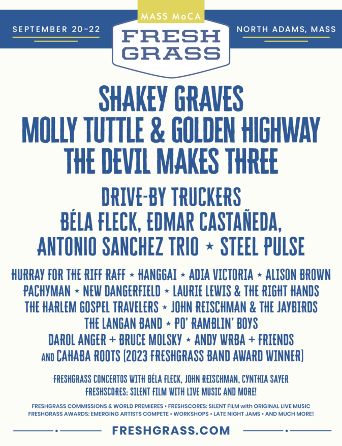 FreshGrass North Adams, September 20–22, 2024. Featuring Shakey Graves, Molly Tuttle & Golden Highway, The Devil Makes Three, Drive-By Truckers, Béla Fleck, Edmar Castañeda, Antonio Sanchez Trio, Steel Pulse, Hurray for the Riff Raff, Hanggai, Adia Victoria, Alison Brown, PACHYMAN, New Dangerfield, Laurie Lewis & The Right Hands, The Harlem Gospel Travelers, John Reischman & the Jaybirds, The Langan Band, Po' Ramblin' Boys, Darol Anger + Bruce Molsky, Andy Wrba + Friends, Cahaba Roots (2023 FreshGrass Band Award Winner), and FreshGrass Commissions & World Premieres (FreshGrass Concertos with  Béla Fleck, John Reischman, and Cynthia Sayer), plus FreshScores: Silent Film with Live Music. Tickets at FreshGrass.com