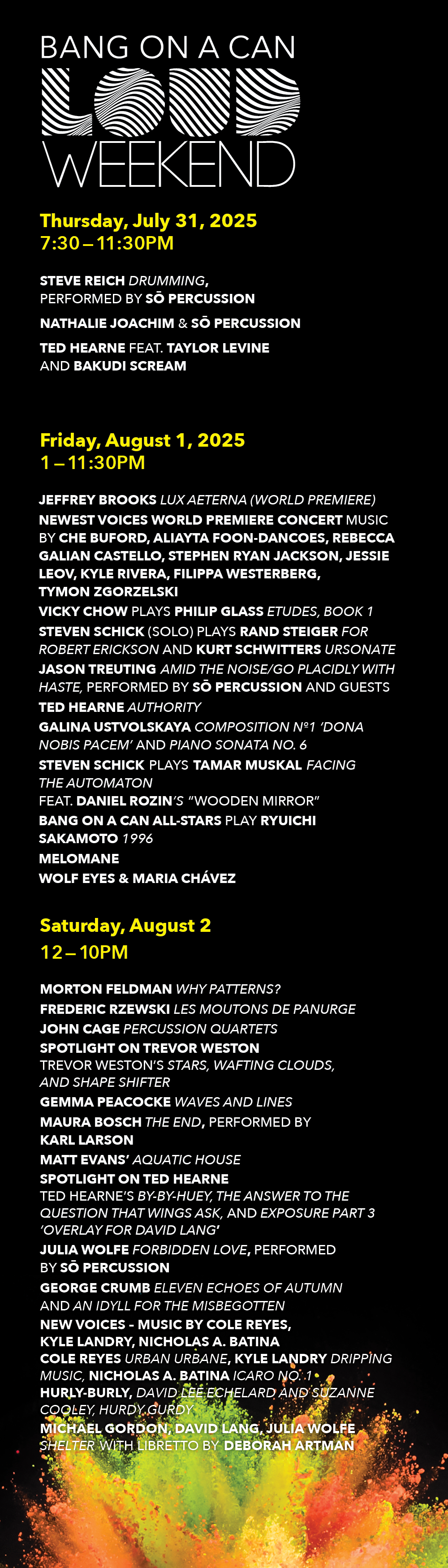 LOUD Weekend 2025 DAILY SCHEDULE THURSDAY, JULY 31 7:30-11:30PM NATHALIE JOACHIM & SŌ PERCUSSION STEVE REICH Drumming, performed by SŌ PERCUSSION and guests TED HEARNE feat. TAYLOR LEVINE and BAKUDI SCREAM FRIDAY, AUGUST 1 1:00-11:30PM JEFFREY BROOKS Lux Aeterna (World Premiere) NEWEST VOICES WORLD PREMIERE CONCERT Music by CHE BUFORD, ALIAYTA FOON-DANCOES, REBECCA GALIAN CASTELLO, STEPHEN RYAN JACKSON, JESSIE LEOV, KYLE RIVERA, FILIPPA WESTERBERG, TYMON ZGORZELSKI VICKY CHOW plays PHILIP GLASS Etudes, Book 1 STEVEN SCHICK (Solo) plays RAND STEIGER For Robert Erickson and KURT SCHWITTERS Ursonate JASON TREUTING Amid the Noise/Go Placidly with Haste, performed by SŌ PERCUSSION and guests TED HEARNE Authority GALINA USTVOLSKAYA Composition №1 ‘Dona Nobis Pacem’ and Piano Sonata No. 6 STEVEN SCHICK plays TAMAR MUSKAL Facing the Automaton feat.DANIEL ROZIN'S “Wooden Mirror” BANG ON A CAN ALL-STARS play RYUICHI SAKAMOTO 1996 MELOMANE WOLF EYES & MARIA CHÁVEZ SATURDAY, AUGUST 2 12-10PM MORTON FELDMAN Why Patterns? FREDERIC RZEWSKI Les Moutons de Panurge and 13 Studies JOHN CAGE Percussion Quartets SPOTLIGHT ON TREVOR WESTON Trevor Weston’s Stars, Wafting Clouds, and Shape Shifter GEMMA PEACOCKE Waves and Lines MAURA BOSCH The End, performed by KARL LARSON MATT EVANS’ AQUATIC HOUSE SPOTLIGHT ON TED HEARNE Ted Hearne’s By-By-Huey, The Answer To The Question That Wings Ask, and Exposure Part 3 ‘Overlay for David Lang’ JULIA WOLFE Forbidden Love, performed by SŌ PERCUSSION GEORGE CRUMB Eleven Echoes of Autumn and An Idyll for the Misbegotten NEW DIRECTIONS - MUSIC BY COLE REYES, KYLE LANDRY, NICHOLAS BATINA Cole Reyes urban urbane, Kyle Landry Dripping Music, Nicholas Battina icaro no. 1 MICHAEL GORDON, DAVID LANG, JULIA WOLFE Shelter with libretto by DEBORAH ARTMAN 