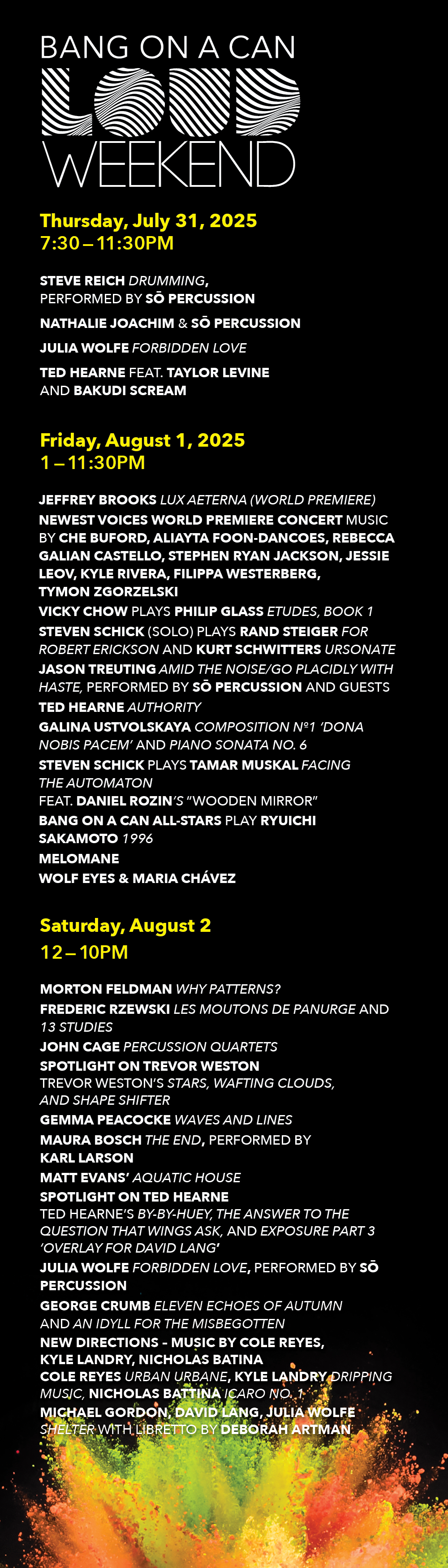 LOUD Weekend 2025 DAILY SCHEDULE THURSDAY, JULY 31 7:30-11:30PM NATHALIE JOACHIM & SŌ PERCUSSION STEVE REICH Drumming, performed by SŌ PERCUSSION and guests TED HEARNE feat. TAYLOR LEVINE and BAKUDI SCREAM FRIDAY, AUGUST 1 1:00-11:30PM JEFFREY BROOKS Lux Aeterna (World Premiere) NEWEST VOICES WORLD PREMIERE CONCERT Music by CHE BUFORD, ALIAYTA FOON-DANCOES, REBECCA GALIAN CASTELLO, STEPHEN RYAN JACKSON, JESSIE LEOV, KYLE RIVERA, FILIPPA WESTERBERG, TYMON ZGORZELSKI VICKY CHOW plays PHILIP GLASS Etudes, Book 1 STEVEN SCHICK (Solo) plays RAND STEIGER For Robert Erickson and KURT SCHWITTERS Ursonate JASON TREUTING Amid the Noise/Go Placidly with Haste, performed by SŌ PERCUSSION and guests TED HEARNE Authority GALINA USTVOLSKAYA Composition №1 ‘Dona Nobis Pacem’ and Piano Sonata No. 6 STEVEN SCHICK plays TAMAR MUSKAL Facing the Automaton feat.DANIEL ROZIN'S “Wooden Mirror” BANG ON A CAN ALL-STARS play RYUICHI SAKAMOTO 1996 MELOMANE WOLF EYES & MARIA CHÁVEZ SATURDAY, AUGUST 2 12-10PM MORTON FELDMAN Why Patterns? FREDERIC RZEWSKI Les Moutons de Panurge and 13 Studies JOHN CAGE Percussion Quartets SPOTLIGHT ON TREVOR WESTON Trevor Weston’s Stars, Wafting Clouds, and Shape Shifter GEMMA PEACOCKE Waves and Lines MAURA BOSCH The End, performed by KARL LARSON MATT EVANS’ AQUATIC HOUSE SPOTLIGHT ON TED HEARNE Ted Hearne’s By-By-Huey, The Answer To The Question That Wings Ask, and Exposure Part 3 ‘Overlay for David Lang’ JULIA WOLFE Forbidden Love, performed by SŌ PERCUSSION GEORGE CRUMB Eleven Echoes of Autumn and An Idyll for the Misbegotten NEW DIRECTIONS - MUSIC BY COLE REYES, KYLE LANDRY, NICHOLAS BATINA Cole Reyes urban urbane, Kyle Landry Dripping Music, Nicholas Battina icaro no. 1 MICHAEL GORDON, DAVID LANG, JULIA WOLFE Shelter with libretto by DEBORAH ARTMAN 